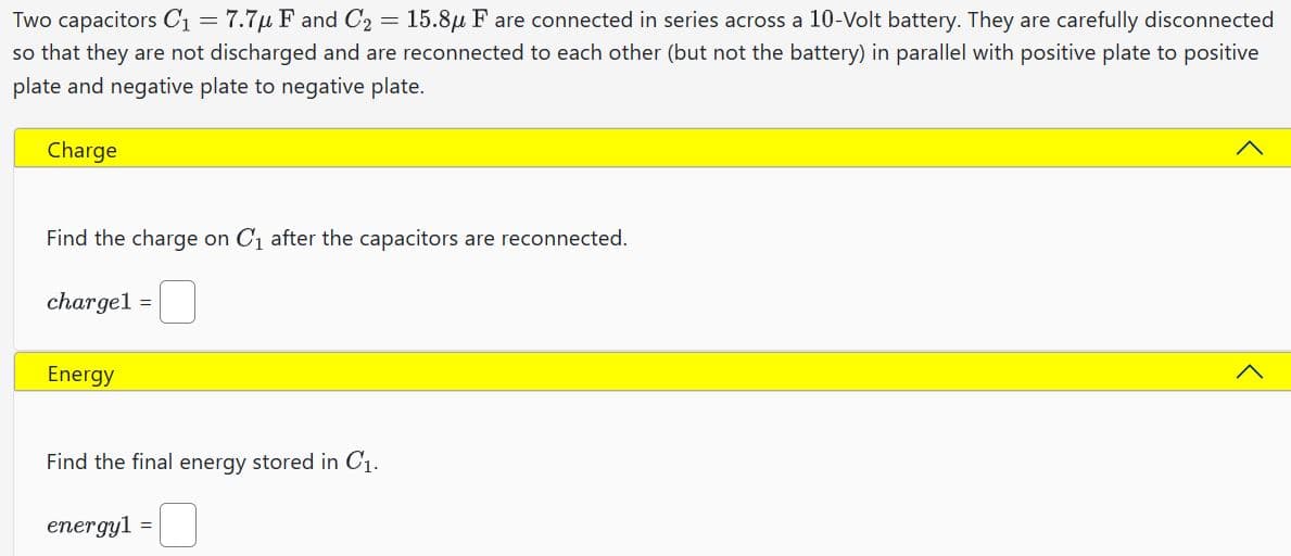 Two capacitors C₁ = 7.7μ F and C₂ = 15.8μ F are connected in series across a 10-Volt battery. They are carefully disconnected
so that they are not discharged and are reconnected to each other (but not the battery) in parallel with positive plate to positive
plate and negative plate to negative plate.
Charge
Find the charge on C₁ after the capacitors are reconnected.
charge1
Energy
=
Find the final energy stored in C₁.
energy1 =