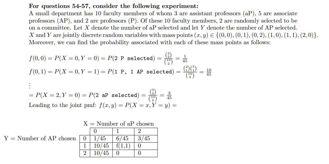 For questions 54-57, consider the following experiment:
A small department has 10 faculty members of whom 3 are assistant professors (aP), 5 are associate
professors (AP), and 2 are professors (P). Of these 10 faculty members, 2 are randomly selected to be
on a committee. Let X denote the number of aP selected and let Y denote the number of AP selected.
X and Y are jointly discrete random variables with mass points (x, y) = {(0, 0), (0, 1), (0, 2), (1, 0), (1, 1), (2,0)}.
Moreover, we can find the probability associated with each of these mass points as follows:
(3²)
ƒ(0,0) = P(X = 0, Y = 0) = P(2 P selected) =
f(0, 1) = P(X=0, Y = 1) = P(1 P, 1 AP selected)
= P(X = 2, Y = 0) = P(2 aP selected)
Leading to the joint pmf: f(x, y) = P(X = x, Y = y) =
X = Number of aP chosen
0
1
1/45 6/45
10/45 f(1,1)
0
10/45
Y = Number of AP chosen 0
1
2
2
3/45
0
0
=
=
15
(6)
=1000
=