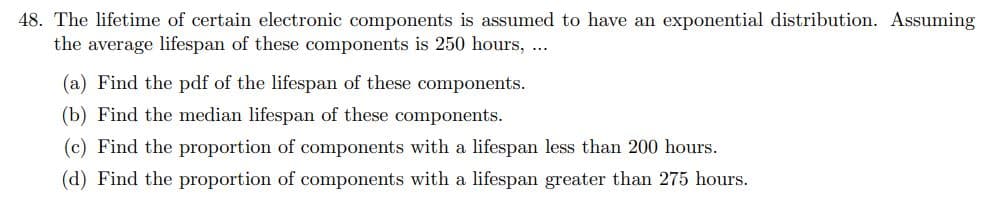 48. The lifetime of certain electronic components is assumed to have an exponential distribution. Assuming
the average lifespan of these components is 250 hours, ...
(a) Find the pdf of the lifespan of these components.
(b) Find the median lifespan of these components.
(c) Find the proportion of components with a lifespan less than 200 hours.
(d) Find the proportion of components with a lifespan greater than 275 hours.