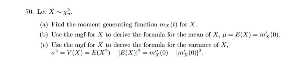 70. Let X~ Xn.
(a) Find the moment generating function mx (t) for X.
(b) Use the mgf for X to derive the formula for the mean of X, μ =
(c) Use the mgf for X to derive the formula for the variance of X,
o² = V(X) = E(X²) - [E(X)]² = m (0) - [m'x (0)]².
E(X) = m'x (0).