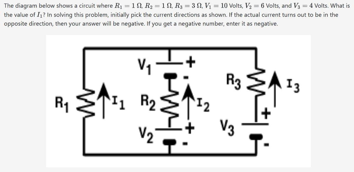 The diagram below shows a circuit where R₁ = 1, R₂ = 1 N, R3 = 3 , V₁ = 10 Volts, V₂ = 6 Volts, and V3 = 4 Volts. What is
the value of I₁? In solving this problem, initially pick the current directions as shown. If the actual current turns out to be in the
opposite direction, then your answer will be negative. If you get a negative number, enter it as negative.
2
R₁
V₁
11 R₂
V₂
M
R3
V3
J-
13