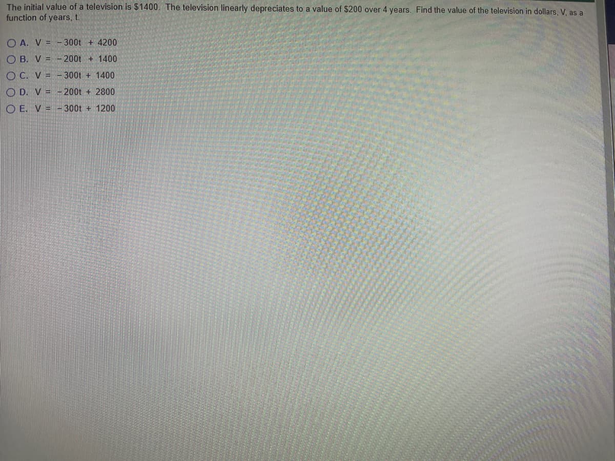 The initial value of a television is $1400. The television linearly depreciates to a value of $200 over 4 years. Find the value of the television in dollars, V, as a
function of years t.
O A. V = -300t + 4200
O B. V = - 200t + 1400
O C. V =
300t + 1400
O D. V = - 200t + 2800
O E. V = -300t + 1200
