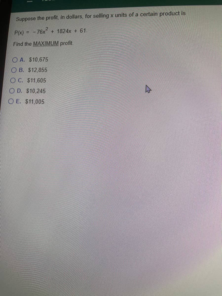 Suppose the profit, in dollars, for selling x units of a certain product is
P(x) = - 76x + 1824x + 61.
Find the MAXIMUM profit.
O A. $10,675
OB. $12,855
OC $11,605
D. $10,245
O E. $11,005
