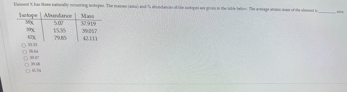 Element X has three naturally occurring isotopes. The masses (amu) and % abundances of the isotopes are given in the table below. The average atomic mass of the element is
amu
Isotope Abundance
Mass
38X
5.07
37.919
39X
15.35
39.017
42X
79.85
42.111
O 33.33
O 38.64
O 39.07
O 39.68
O 41.54
