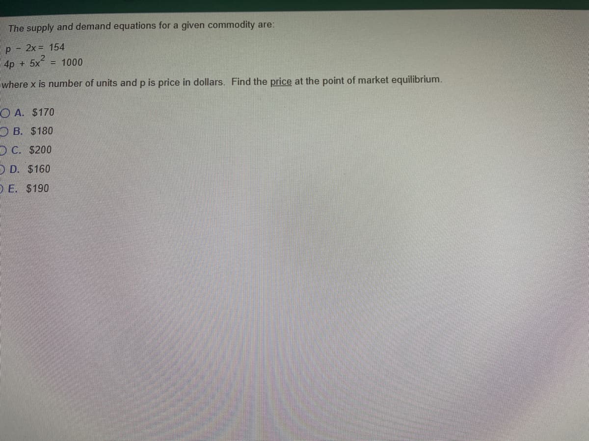 The supply and demand equations for a given commodity are:
p - 2x = 154
4p + 5x = 1000
where x is number of units and p is price in dollars. Find the price at the point of market equilibrium.
O A. $170
O B. $180
O C. $200
O D. $160
D E. $190
