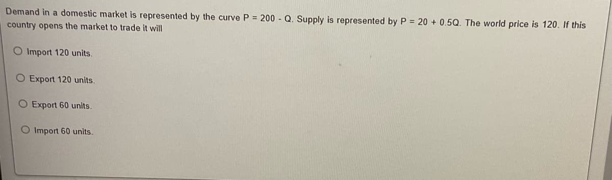 Demand in a domestic market is represented by the curve P = 200 - Q. Supply is represented by P = 20 + 0.5Q. The world price is 120. If this
country opens the market to trade it will
O Import 120 units.
O Export 120 units.
O Export 60 units.
O Import 60 units.
