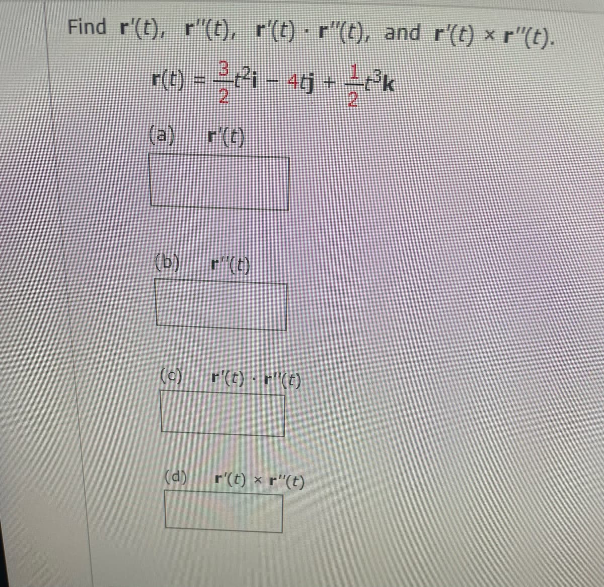 Find r'(t), r"(t), r'(t) · r"(t), and r'(t) x r"(t).
r) = =4 – 4j + rk
4tj + Pk
2.
(a)
r'(t)
(b)
(c)
r'(t) r"(t)
(d)
r'(t) x r"(t)
