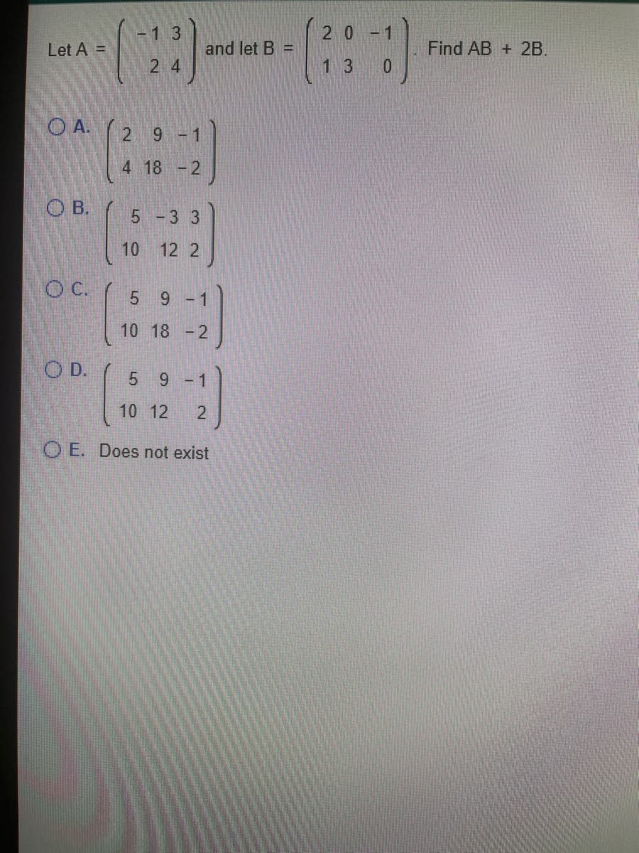 -13
2.0
Let A =
and let B =
Find AB + 2B.
2 4
1.3
O A.
2 9
-1
4 18 -2
OB.
5 -3 3
10 12 2
c.
9 -1
10 18 - 2
O D.
9 -1
10 12
2.
O E. Does not exist
