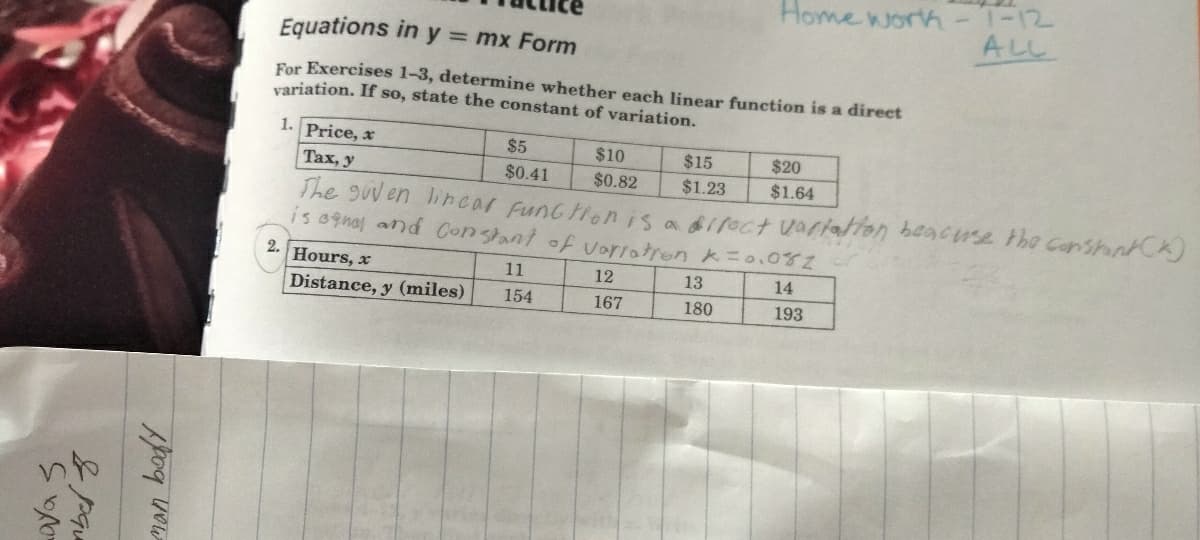 aya s
od now
Equations in y = mx Form
For Exercises 1-3, determine whether each linear function is a direct
variation. If so, state the constant of variation.
Hours, x
Distance, y (miles)
1. Price, x
Tax, y
The given lincar Function is a direct vartation beacuse the constant (K)
is anal and Constant of variation K = 0.082
2.
13
14
180
193
$5
$0.41
11
154
$10
$0.82
Home work-7-12
12
167
$15
$1.23
ALL
$20
$1.64