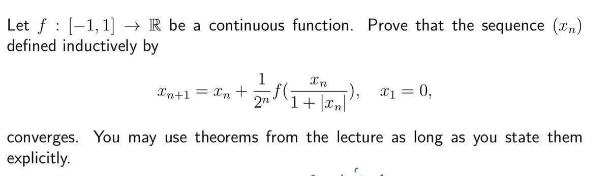 Let ƒ : [−1,1] → R be a continuous function. Prove that the sequence (n)
defined inductively by
1
Xn
Xn+1 = x₂ + ₂√(√₁ + [x₂]
ƒ(・
1 |xn|
X n
2n
-), x₁ = 0,
converges. You may use theorems from the lecture as long as you state them
explicitly.