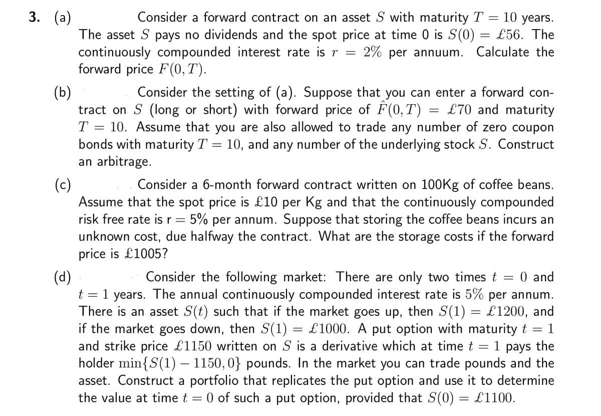 3. (a)
Consider a forward contract on an asset S with maturity T = 10 years.
The asset S pays no dividends and the spot price at time 0 is S(0) = £56. The
continuously compounded interest rate is r = 2% per annuum. Calculate the
forward price F(0,T).
(b)
Consider the setting of (a). Suppose that you can enter a forward con-
tract on S (long or short) with forward price of F(0,T) = £70 and maturity
T = 10. Assume that you are also allowed to trade any number of zero coupon
bonds with maturity T = 10, and any number of the underlying stock S. Construct
an arbitrage.
(c)
(d)
Consider a 6-month forward contract written on 100Kg of coffee beans.
Assume that the spot price is £10 per Kg and that the continuously compounded
risk free rate is r 5% per annum. Suppose that storing the coffee beans incurs an
unknown cost, due halfway the contract. What are the storage costs if the forward
price is £1005?
-
Consider the following market: There are only two times t = 0 and
1 years. The annual continuously compounded interest rate is 5% per annum.
There is an asset S(t) such that if the market goes up, then S(1) = £1200, and
if the market goes down, then S(1) = £1000. A put option with maturity t = 1
and strike price £1150 written on S is a derivative which at time t = 1 pays the
holder min{S(1) — 1150, 0} pounds. In the market you can trade pounds and the
asset. Construct a portfolio that replicates the put option and use it to determine
the value at time t = 0 of such a put option, provided that S(0) = £1100.
t =
=