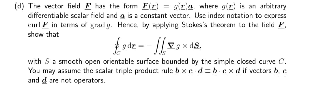 (d) The vector field F has the form F(r) g(r)a, where g(r) is an arbitrary
differentiable scalar field and a is a constant vector. Use index notation to express
curl F in terms of grad g. Hence, by applying Stokes's theorem to the field F,
show that
£gdr = - ] [ 7g x ds.
Vgx
with S a smooth open orientable surface bounded by the simple closed curve C.
You may assume the scalar triple product rule b × c.d=b .cx d if vectors b, c
and d are not operators.