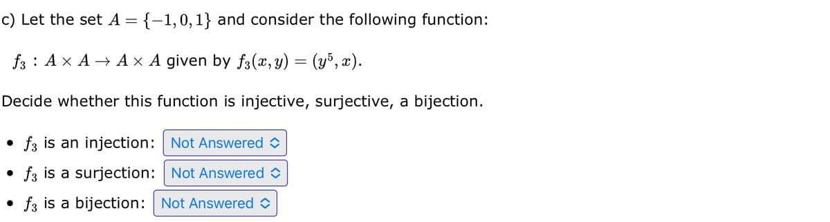 c) Let the set A = {−1,0,1} and consider the following function:
f3 A × A → A × A given by ƒ3(x, y) = (y5, x).
Decide whether this function is injective, surjective, a bijection.
f3 is an injection:
Not Answered
• f3 is a surjection:
Not Answered
• f3 is a bijection: Not Answered