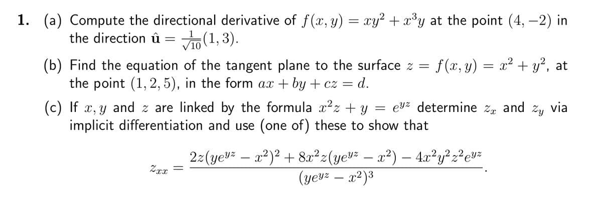 1. (a) Compute the directional derivative of f(x, y) = xy² + x³y at the point (4, -2) in
the direction û = (1,3).
10
(b) Find the equation of the tangent plane to the surface z = f(x, y) = x² + y², at
the point (1, 2, 5), in the form ax +by+cz = d.
(c) If x, y and z are linked by the formula x² + y = ez determine z and Zy via
implicit differentiation and use (one of) these to show that
Zxx
2z(yez - x²)² + 8x²z(yeyz - x²) — 4x²y²z²eyz
(yeyz - x²)³