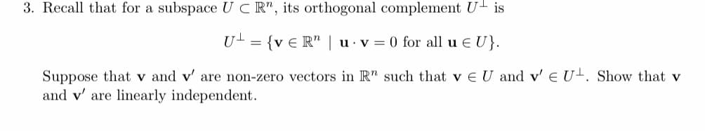 3. Recall that for a subspace U CR", its orthogonal complement U is
U = {ve R" | u v=0 for all u € U}.
Suppose that v and v' are non-zero vectors in Rn such that v EU and v' e U. Show that v
and v' are linearly independent.