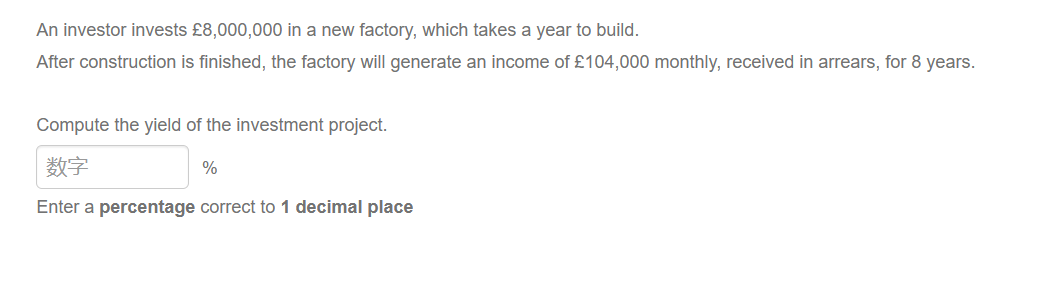 An investor invests £8,000,000 in a new factory, which takes a year to build.
After construction is finished, the factory will generate an income of £104,000 monthly, received in arrears, for 8 years.
Compute the yield of the investment project.
数字
Enter a percentage correct to 1 decimal place
%