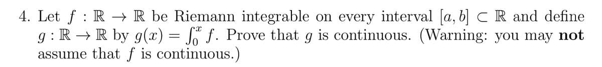 4. Let ƒ : R → R be Riemann integrable on every interval [a, b] CR and define
g : R → R by g(x) = f f. Prove that g is continuous. (Warning: you may not
assume that f is continuous.)