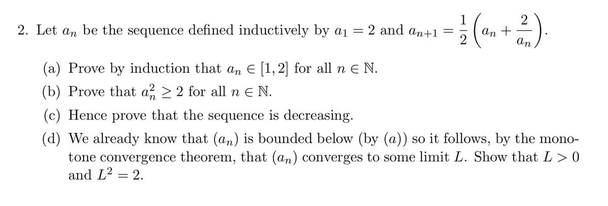 2. Let an be the sequence defined inductively by a₁
=
2 and an+1
(a) Prove by induction that an € [1,2] for all n € N.
(b) Prove that a² ≥ 2 for all n € N.
= 1/2 (a₁ +²2²)
an
An
(c) Hence prove that the sequence is decreasing.
(d) We already know that (an) is bounded below (by (a)) so it follows, by the mono-
tone convergence theorem, that (an) converges to some limit L. Show that L > 0
and L² = 2.