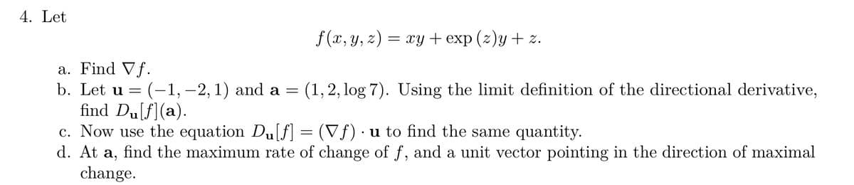 4. Let
a. Find Vf.
b. Let u
=
: (-1, -2, 1) and a
=
f(x, y, z) = xy + exp (z)y + z.
(1, 2, log 7). Using the limit definition of the directional derivative,
find Du[ƒ](a).
c. Now use the equation Du[f] = (Vƒ) · u to find the same quantity.
d. At a, find the maximum rate of change of f, and a unit vector pointing in the direction of maximal
change.