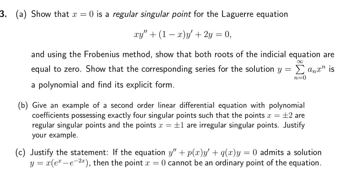 3. (a) Show that x = 0 is a regular singular point for the Laguerre equation
xy" + (1 − x)y' + 2y = 0,
and using the Frobenius method, show that both roots of the indicial equation are
equal to zero. Show that the corresponding series for the solution y = Σ anx" is
a polynomial and find its explicit form.
n=0
(b) Give an example of a second order linear differential equation with polynomial
coefficients possessing exactly four singular points such that the points x = ±2 are
regular singular points and the points x = ±1 are irregular singular points. Justify
your example.
(c) Justify the statement: If the equation y" + p(x)y' + q(x)y = 0 admits a solution
y = x(ex-e-2x), then the point x = 0 cannot be an ordinary point of the equation.