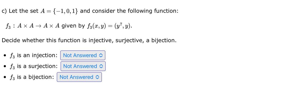 c) Let the set A = {-1,0,1} and consider the following function:
f3 AXA →AX A given by f3(x, y) = (y7, y).
Decide whether this function is injective, surjective, a bijection.
f3 is an injection: Not Answered
● f3 is a surjection:
Not Answered
● f3 is a bijection: Not Answered