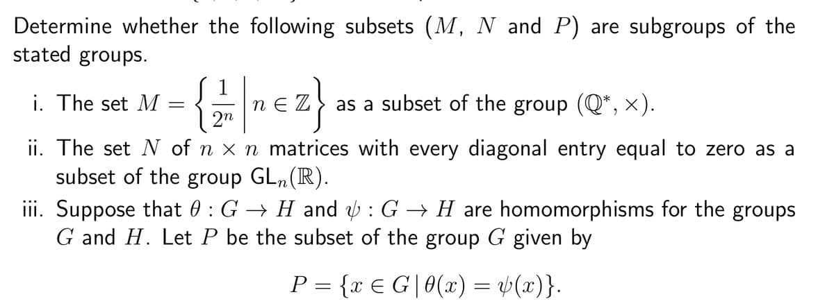 Determine whether the following subsets (M, N and P) are subgroups of the
stated groups.
1
i. The set M =
{2|₁€Z} as a subset of the group (Q*, ×).
2n
ii. The set N of n x n matrices with every diagonal entry equal to zero as a
subset of the group GL₁(R).
iii. Suppose that 0: G → Hand: G H are homomorphisms for the groups.
G and H. Let P be the subset of the group G given by
P = {x € G|0(x) = y(x)}.