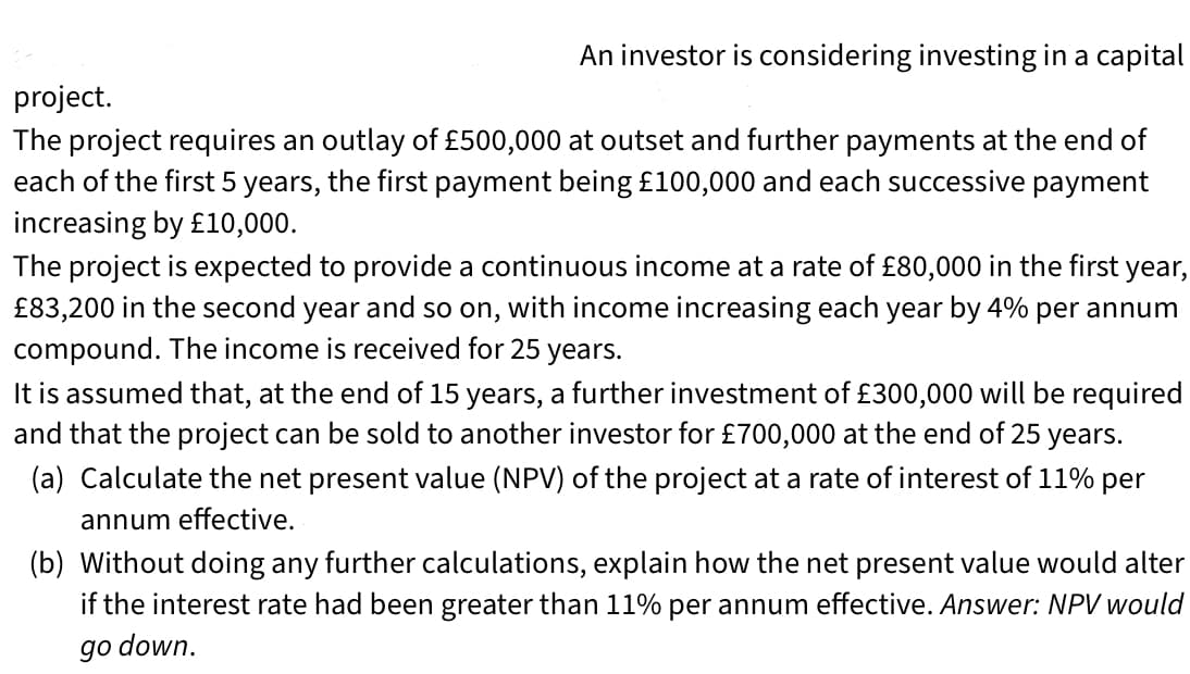 An investor is considering investing in a capital
project.
The project requires an outlay of £500,000 at outset and further payments at the end of
each of the first 5 years, the first payment being £100,000 and each successive payment
increasing by £10,000.
The project is expected to provide a continuous income at a rate of £80,000 in the first year,
£83,200 in the second year and so on, with income increasing each year by 4% per annum
compound. The income is received for 25 years.
It is assumed that, at the end of 15 years, a further investment of £300,000 will be required
and that the project can be sold to another investor for £700,000 at the end of 25 years.
(a) Calculate the net present value (NPV) of the project at a rate of interest of 11% per
annum effective.
(b) Without doing any further calculations, explain how the net present value would alter
if the interest rate had been greater than 11% per annum effective. Answer: NPV would
go down.