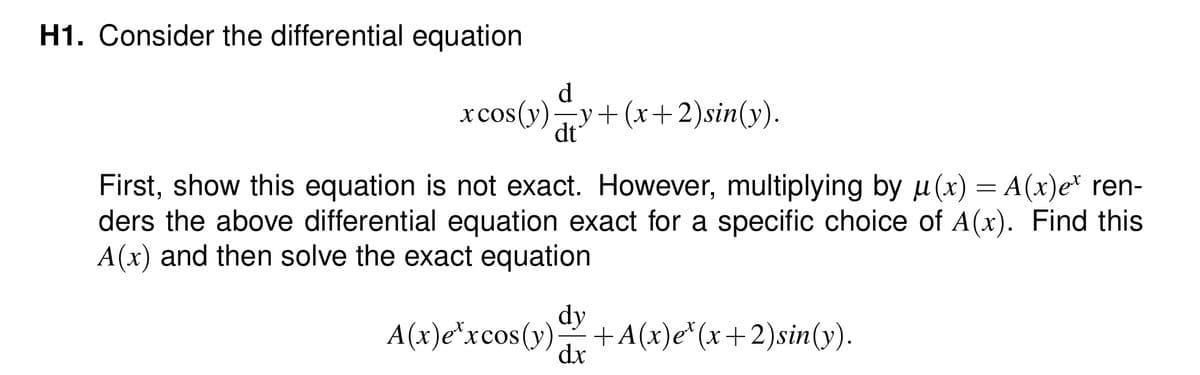 H1. Consider the differential equation
xcos(y) y+ (x+2) sin(y).
d
dt
First, show this equation is not exact. However, multiplying by u(x) = A(x)e* ren-
ders the above differential equation exact for a specific choice of A(x). Find this
A(x) and then solve the exact equation
A(x)excos(y) +A(x)e*(x+2)sin(y).
dy
dx