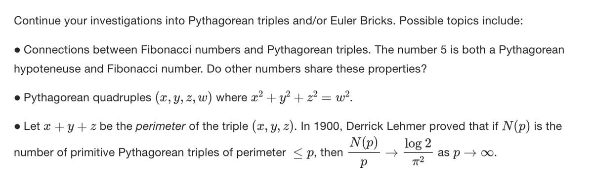 Continue your investigations into Pythagorean triples and/or Euler Bricks. Possible topics include:
• Connections between Fibonacci numbers and Pythagorean triples. The number 5 is both a Pythagorean
hypoteneuse and Fibonacci number. Do other numbers share these properties?
• Pythagorean quadruples (x, y, z, w) where x² + y² + z² = w².
● Let x + y + z be the perimeter of the triple (x, y, z). In 1900, Derrick Lehmer proved that if N(p) is the
number of primitive Pythagorean triples of perimeter ≤p, then
N (p)
log 2
P
πT²
as p→∞.