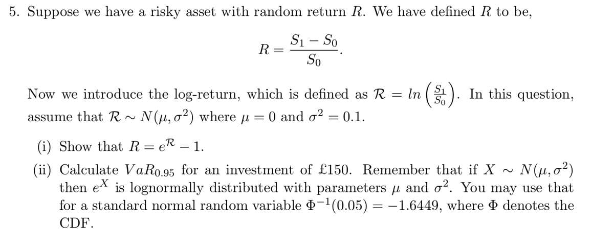 5. Suppose we have a risky asset with random return R. We have defined R to be,
S₁ - So
So
R =
In
=
Now we introduce the log-return, which is defined as R =
assume that R~ N(u, o²) where μ = 0 and o² = 0.1.
µ
(i) Show that ReR - 1.
=
So
In this question,
(ii) Calculate VaR0.95 for an investment of £150. Remember that if X ~ N(μ,0²)
then eis lognormally distributed with parameters μ and o². You may use that
for a standard normal random variable Þ−¹(0.05) = −1.6449, where Þ denotes the
CDF.