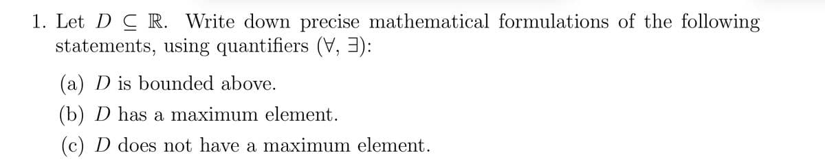 1. Let DC R. Write down precise mathematical formulations of the following
statements, using quantifiers (V, 3):
(a) D is bounded above.
(b) D has a maximum element.
(c) D does not have a maximum element.