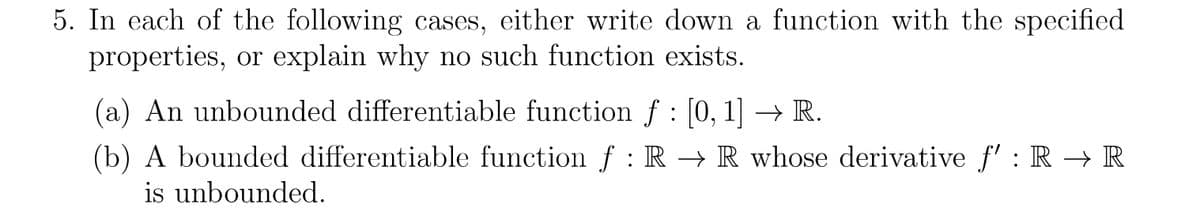 5. In each of the following cases, either write down a function with the specified
properties, or explain why no such function exists.
(a) An unbounded differentiable function ƒ : [0, 1] → R.
(b) A bounded differentiable function f : R → R whose derivative f': R → R
is unbounded.