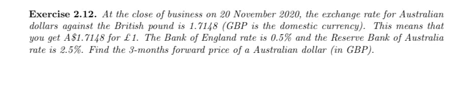 Exercise 2.12. At the close of business on 20 November 2020, the exchange rate for Australian
dollars against the British pound is 1.7148 (GBP is the domestic currency). This means that
you get A$1.7148 for £1. The Bank of England rate is 0.5% and the Reserve Bank of Australia
rate is 2.5%. Find the 3-months forward price of a Australian dollar (in GBP).