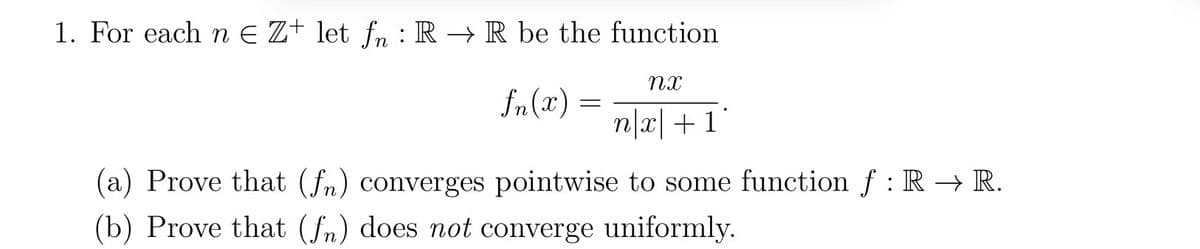 1. For each nЄ Z+ let fn: RR be the function
nx
f(x)
=
nx+1
(a) Prove that (fn) converges pointwise to some function f: RR.
(b) Prove that (fn) does not converge uniformly.