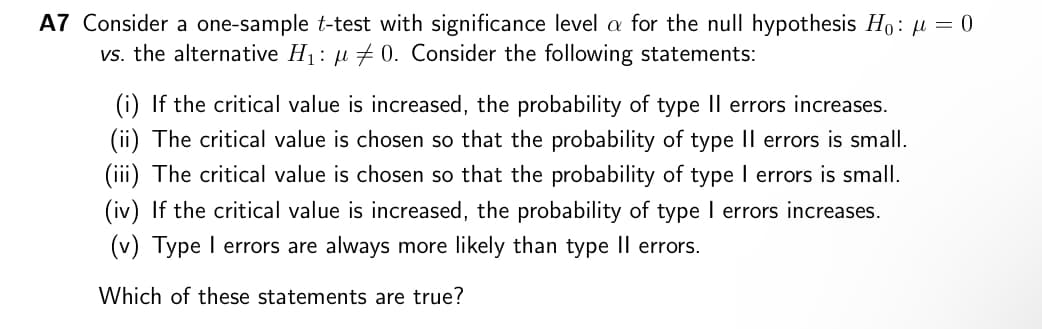 A7 Consider a one-sample t-test with significance level a for the null hypothesis Ho: μ = 0
vs. the alternative H₁: μ0. Consider the following statements:
(i) If the critical value is increased, the probability of type II errors increases.
(ii) The critical value is chosen so that the probability of type II errors is small.
(iii) The critical value is chosen so that the probability of type I errors is small.
(iv) If the critical value is increased, the probability of type I errors increases.
(v) Type I errors are always more likely than type II errors.
Which of these statements are true?