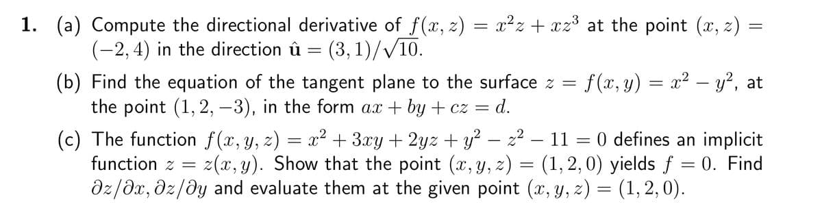 1. (a) Compute the directional derivative of f(x, z) = x²z+xz³ at the point (x, z) =
(-2, 4) in the direction û = (3, 1)/√/10.
(b) Find the equation of the tangent plane to the surface z = f (x, y) x² - y², at
the point (1, 2, -3), in the form ax +by+cz = d.
=
(c) The function f(x, y, z) = x² + 3xy + 2yz + y² − z² – 11 = 0 defines an implicit
function z = z(x, y). Show that the point (x, y, z) = (1, 2, 0) yields f = 0. Find
az/ax, dz/dy and evaluate them at the given point (x, y, z) = (1, 2, 0).