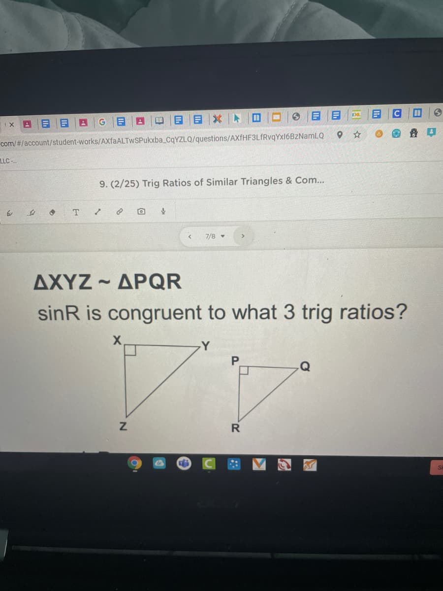 com/#/account/student-works/AXfaALTwSPukxba_CqYZLQ/questions/AXfHF3LfRvgYxl6BzNamLQ
LLC -.
9. (2/25) Trig Ratios of Similar Triangles & Com...
7/8 -
ΔΧΥΖ-ΔΡQR
sinR is congruent to what 3 trig ratios?
R
