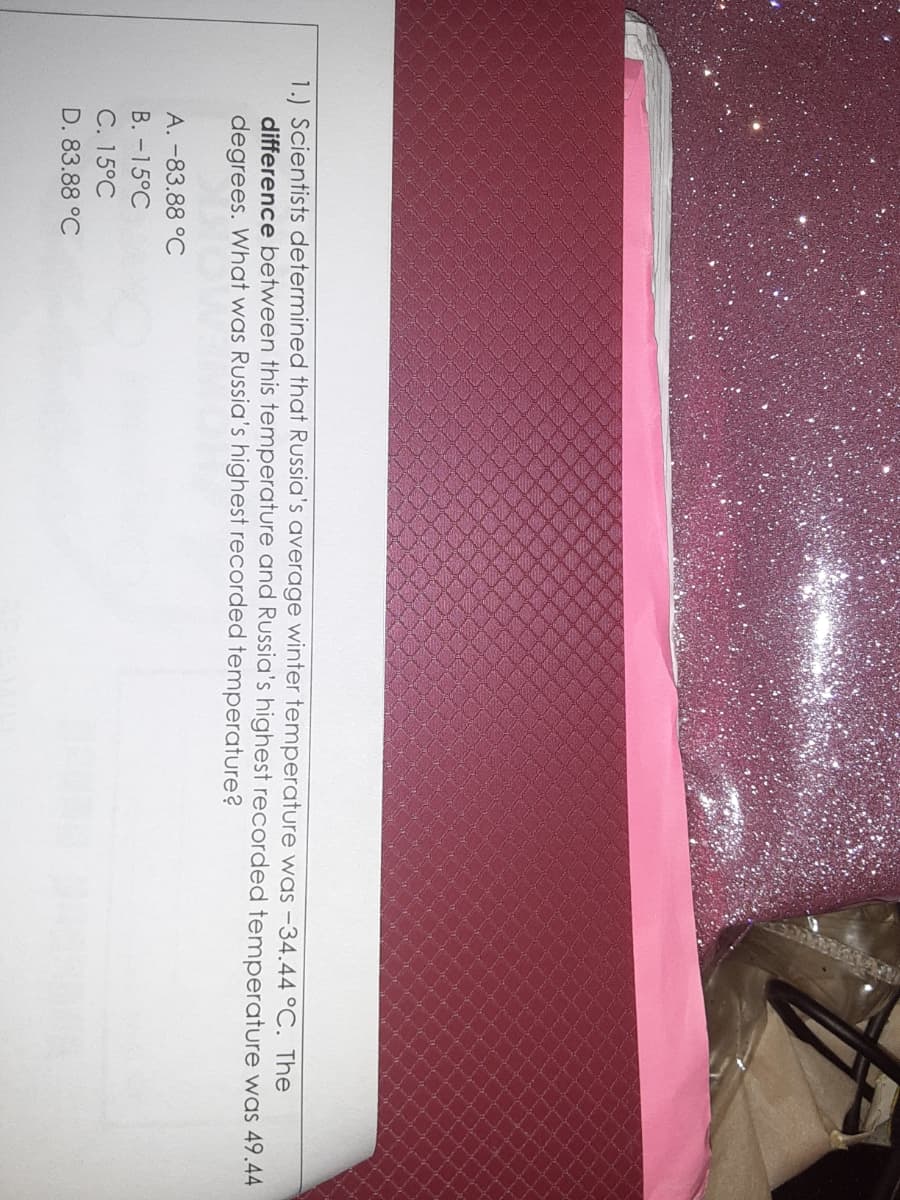 1.) Scientists determined that Russia's average winter temperature was -34.44 °C. The
difference between this temperature and Russia's highest recorded temperature was 49.44
degrees. What was Russia's highest recorded temperature?
A. -83.88 °C
B. -15°C
C. 15°C
D. 83.88 °C
