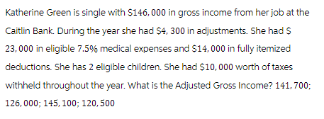 Katherine Green is single with $146,000 in gross income from her job at the
Caitlin Bank. During the year she had $4, 300 in adjustments. She had $
23,000 in eligible 7.5% medical expenses and $14,000 in fully itemized
deductions. She has 2 eligible children. She had $10,000 worth of taxes
withheld throughout the year. What is the Adjusted Gross Income? 141,700;
126,000; 145, 100; 120, 500