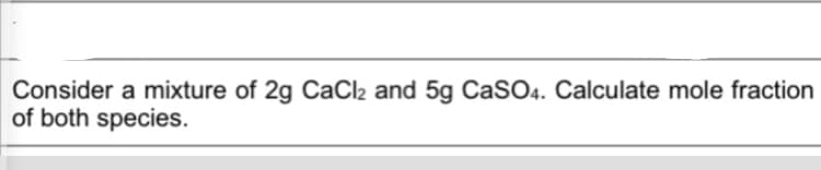 Consider a mixture of 2g CaCl2 and 5g CaSO4. Calculate mole fraction
of both species.
