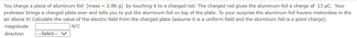 You charge a piece of aluminum foil (mass = 2.96 g) by touching it to a charged rod. The charged rod gives the aluminum foil a charge of 13 μC. Your
professor brings a charged plate over and tells you to put the aluminum foil on top of the plate. To your surprise the aluminum foil hovers motionless in the
air above it! Calculate the value of the electric field from the charged plate (assume it is a uniform field and the aluminum foil is a point charge).
N/C
magnitude
direction
--Select---