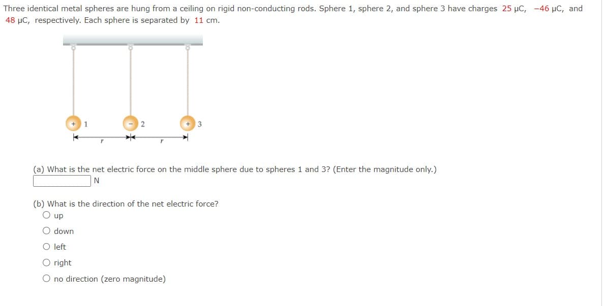 Three identical metal spheres are hung from a ceiling on rigid non-conducting rods. Sphere 1, sphere 2, and sphere 3 have charges 25 µC, -46 μC, and
48 μC, respectively. Each sphere is separated by 11 cm.
(a) What is the net electric force on the middle sphere due to spheres 1 and 3? (Enter the magnitude only.)
N
(b) What is the direction of the net electric force?
up
O down
O left
O right
O no direction (zero magnitude)