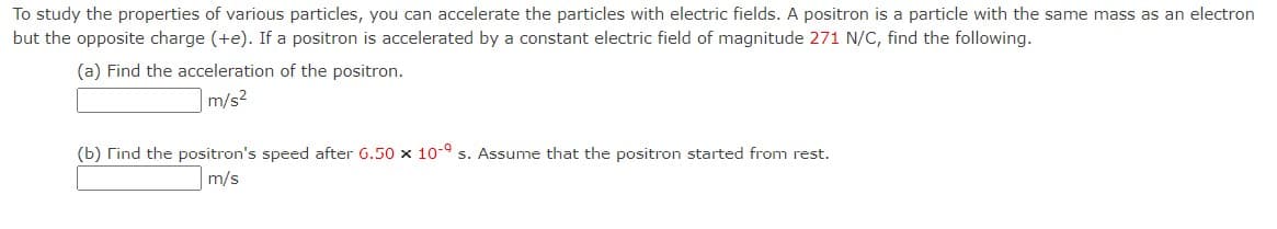 To study the properties of various particles, you can accelerate the particles with electric fields. A positron is a particle with the same mass as an electron
but the opposite charge (+e). If a positron is accelerated by a constant electric field of magnitude 271 N/C, find the following.
(a) Find the acceleration of the positron.
m/s²
(b) Find the positron's speed after 6.50 x 10-9 s. Assume that the positron started from rest.
m/s