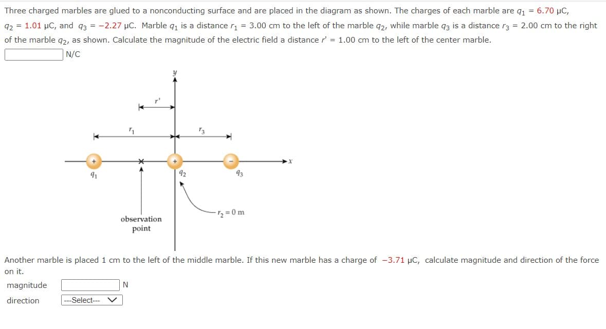 Three charged marbles are glued to a nonconducting surface and are placed in the diagram as shown. The charges of each marble are q₁ = 6.70 µC,
92 = 1.01 µC, and q3 = -2.27 μC. Marble q₁ is a distance r₁ = 3.00 cm to the left of the marble 92, while marble q3 is a distance r3 = 2.00 cm to the right
of the marble q2, as shown. Calculate the magnitude of the electric field a distance r' = 1.00 cm to the left of the center marble.
N/C
y
K
t
*
91
92
observation
point
---Select--- V
93
Another marble is placed 1 cm to the left of the middle marble. If this new marble has a charge of -3.71 µC, calculate magnitude and direction of the force
on it.
magnitude
direction
N
7₂=0m