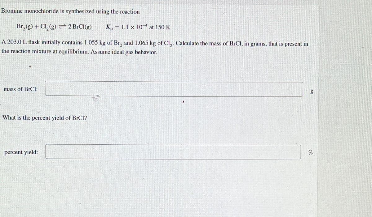 Bromine monochloride is synthesized using the reaction
Br₂(g) + Cl₂(g) = 2 BrCl(g)
A 203.0 L flask initially contains 1.055 kg of Br₂ and 1.065 kg of Cl₂. Calculate the mass of BrCl, in grams, that is present in
the reaction mixture at equilibrium. Assume ideal gas behavior.
mass of BrCI:
What is the percent yield of BrCl?
percent yield:
Kp 1.1 x 10 at 150 K
3
*
g
%