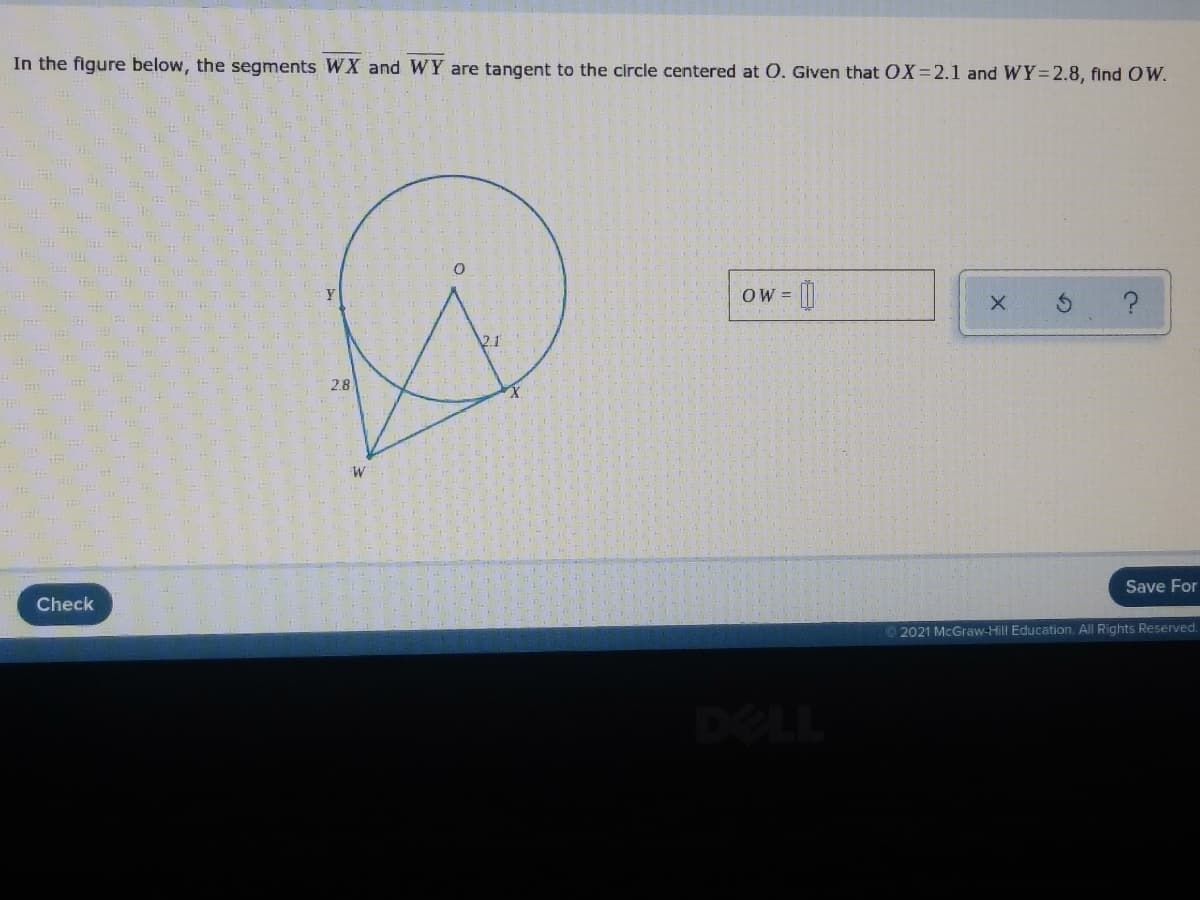 In the figure below, the segments WX and WY are tangent to the circle centered at O. Given that OX=2.1 and WY=2.8, find OW.
OW =
2.1
2.8
Save For
Check
2021 McGraw-Hill Education. All Rights Reserved.
DELL
