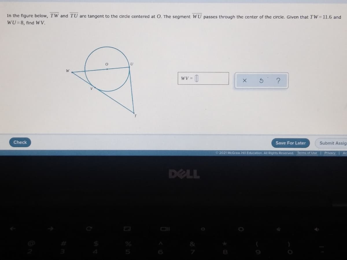 In the figure below, TW and TU are tangent to the circle centered at O. The segment WU passes through the center of the circle. Given that TW=11.6 and
WU=8, find WV.
U
W
WV =
Check
Save For Later
Submit Assig
©2021 McGraw-Hill Education. All Rights Reserved.
Terms of Use Privacy | Ac
DELL
6
8
