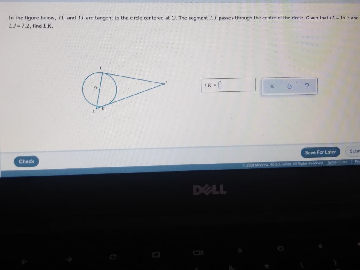 In the figure below, IL and IJ are tangent to the circle centered at O. The segment LJ passes through the center of the circle. Given that IL =15.3 and
LJ=7.2, find LK.
LK = |
Save For Later
Subn
Check
Pri
2021 McGraw-Hill Education. All Rights Reserved. Terms of Use
DELL
