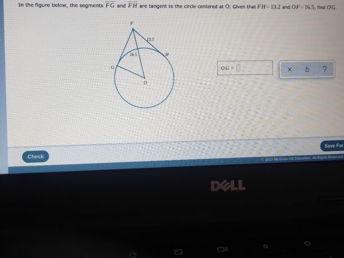 In the figure below, the segments FG and FH are tangent to the circle centered at 0. Given that FH=13.2 and OF=16.5, find OG.
F
13.2
16.5
OG =
G
Save For
Check
2021 McGraw-Hill Education. All Rights Reserved
DELL
