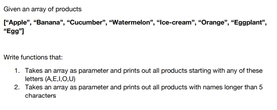 Given an array of products
["Apple", “Banana", "Cucumber", “Watermelon", “Ice-cream", “Orange", “Eggplant",
"Egg"]
Write functions that:
1. Takes an array as parameter and prints out all products starting with any of these
letters (A,E,I,O,U)
2. Takes an array as parameter and prints out all products with names longer than 5
characters
